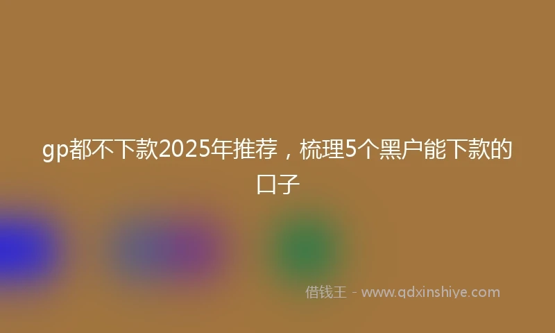 gp都不下款2025年推荐，梳理5个黑户能下款的口子
