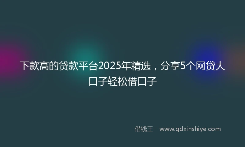 下款高的贷款平台2025年精选，分享5个网贷大口子轻松借口子