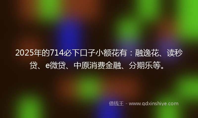 2025年的714必下口子小额花有：融逸花、读秒贷、e微贷、中原消费金融、分期乐等。