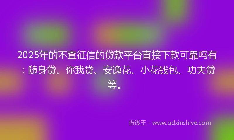 2025年的不查征信的贷款平台直接下款可靠吗有：随身贷、你我贷、安逸花、小花钱包、功夫贷等。