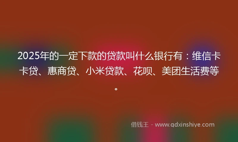 2025年的一定下款的贷款叫什么银行有：维信卡卡贷、惠商贷、小米贷款、花呗、美团生活费等。