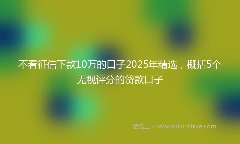 不看征信下款10万的口子2025年精选，概括5个无视评分的贷款口子