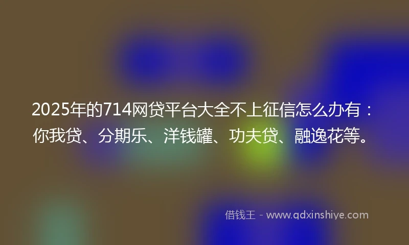 2025年的714网贷平台大全不上征信怎么办有：你我贷、分期乐、洋钱罐、功夫贷、融逸花等。