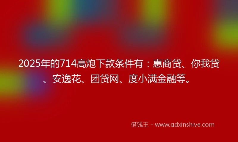2025年的714高炮下款条件有：惠商贷、你我贷、安逸花、团贷网、度小满金融等。