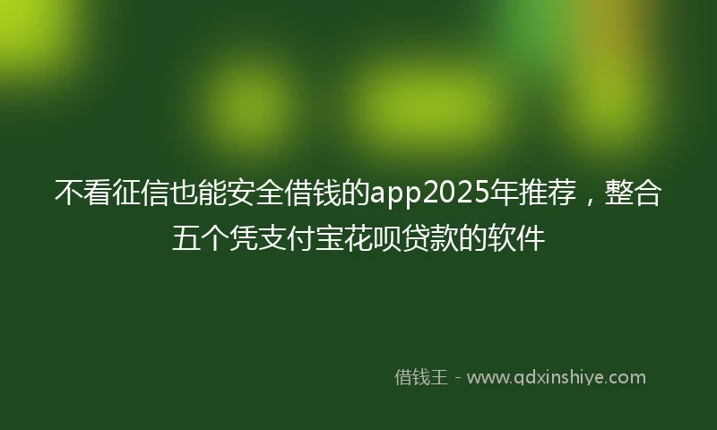 不看征信也能安全借钱的app2025年推荐,整合五个凭支付宝花呗贷款的软件
