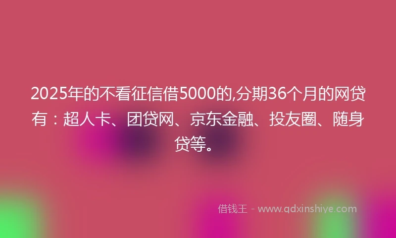 2025年的不看征信借5000的,分期36个月的网贷有：超人卡、团贷网、京东金融、投友圈、随身贷等。