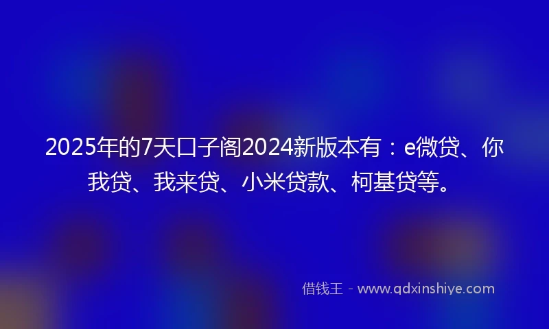 2025年的7天口子阁2024新版本有：e微贷、你我贷、我来贷、小米贷款、柯基贷等。