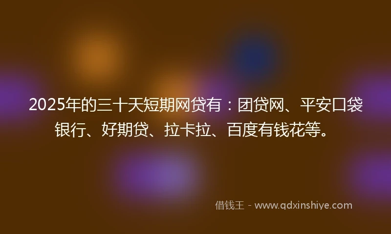 2025年的三十天短期网贷有：团贷网、平安口袋银行、好期贷、拉卡拉、百度有钱花等。