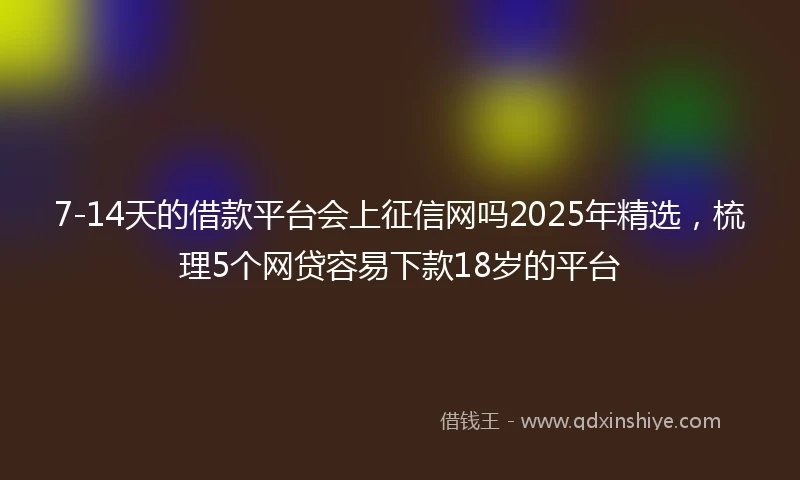 7-14天的借款平台会上征信网吗2025年精选，梳理5个网贷容易下款18岁的平台