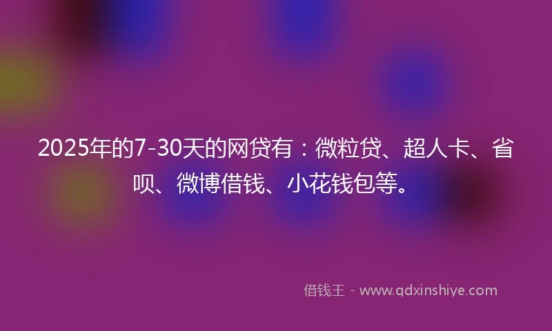 2025年的7-30天的网贷有：微粒贷、超人卡、省呗、微博借钱、小花钱包等。