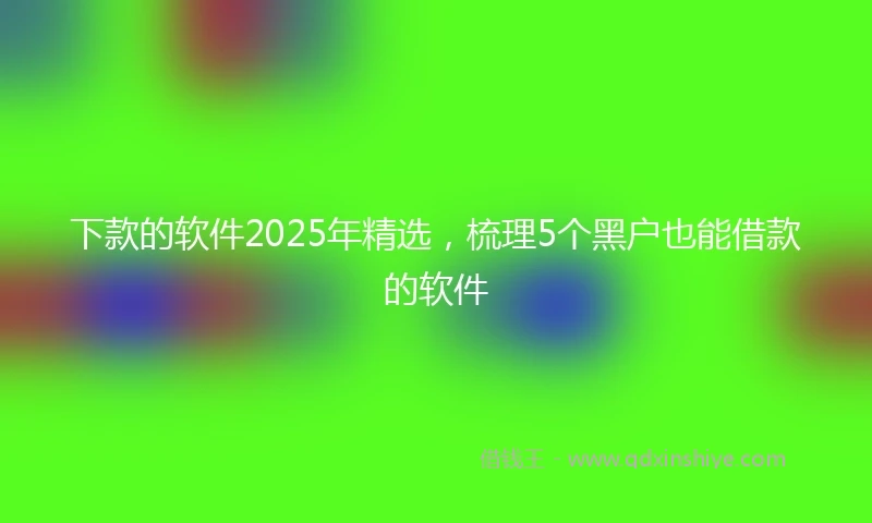 下款的软件2025年精选，梳理5个黑户也能借款的软件
