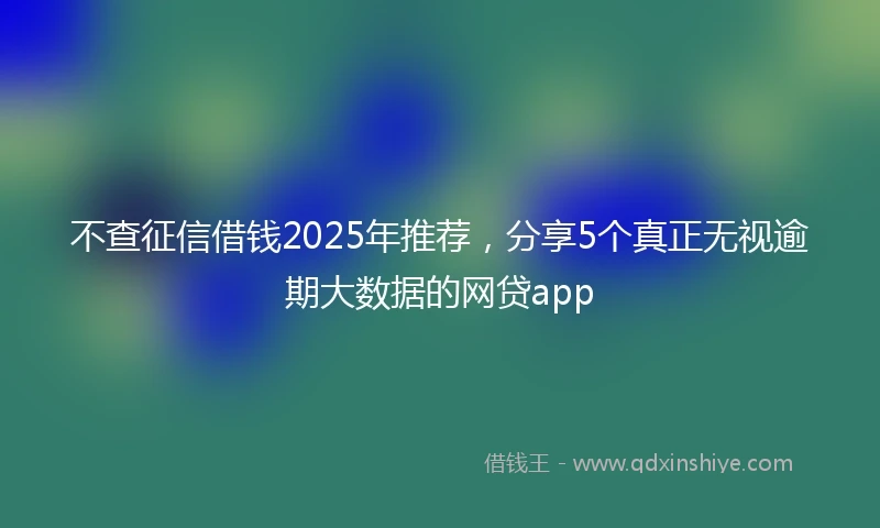 不查征信借钱2025年推荐，分享5个真正无视逾期大数据的网贷app