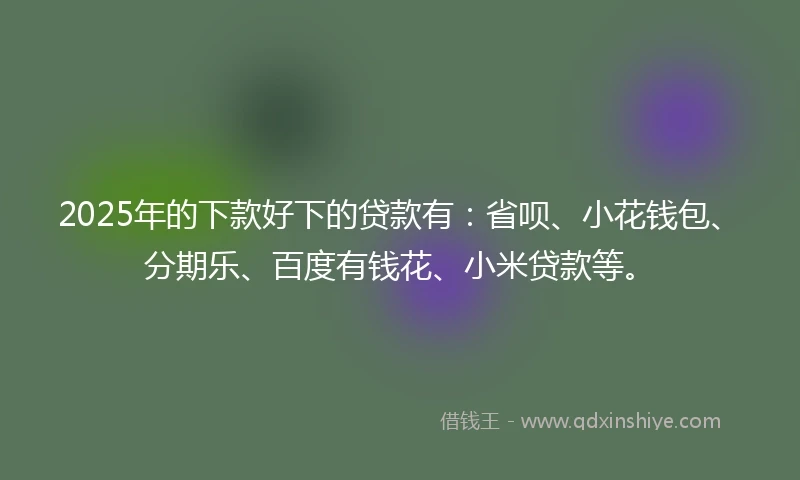 2025年的下款好下的贷款有：省呗、小花钱包、分期乐、百度有钱花、小米贷款等。