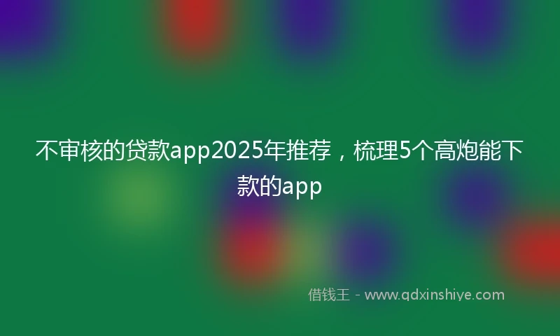 不审核的贷款app2025年推荐，梳理5个高炮能下款的app
