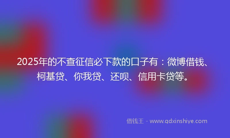 2025年的不查征信必下款的口子有：微博借钱、柯基贷、你我贷、还呗、信用卡贷等。