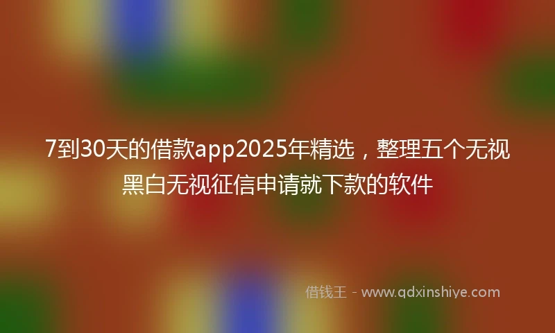 7到30天的借款app2025年精选，整理五个无视黑白无视征信申请就下款的软件