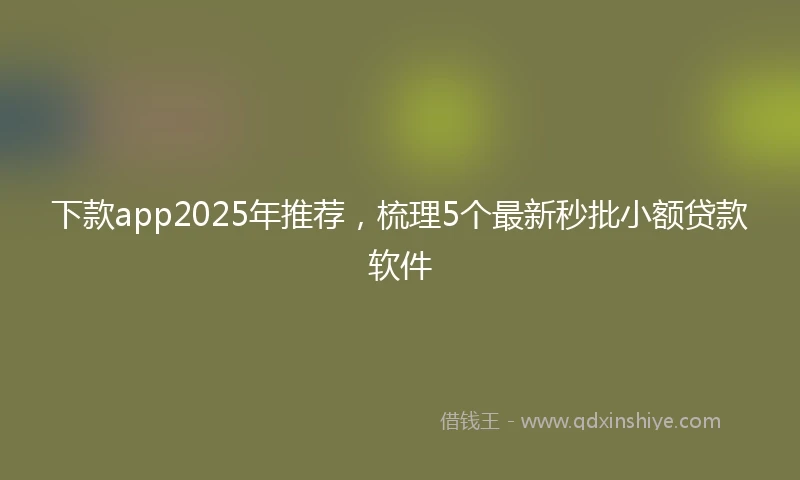 下款app2025年推荐，梳理5个最新秒批小额贷款软件