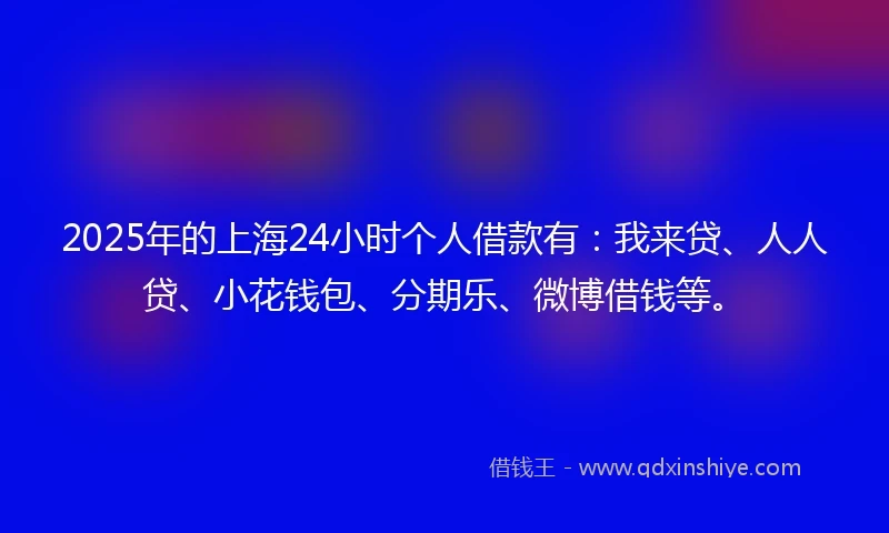 2025年的上海24小时个人借款有：我来贷、人人贷、小花钱包、分期乐、微博借钱等。
