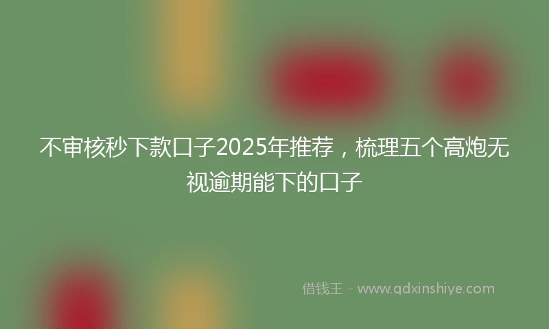 不审核秒下款口子2025年推荐，梳理五个高炮无视逾期能下的口子