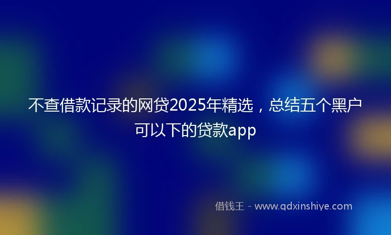 不查借款记录的网贷2025年精选,总结五个黑户可以下的贷款app
