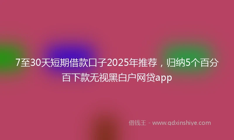 7至30天短期借款口子2025年推荐，归纳5个百分百下款无视黑白户网贷app