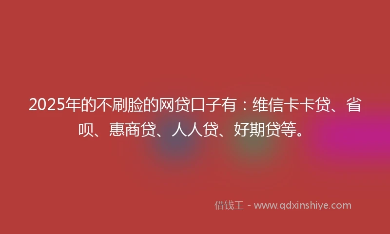 2025年的不刷脸的网贷口子有：维信卡卡贷、省呗、惠商贷、人人贷、好期贷等。