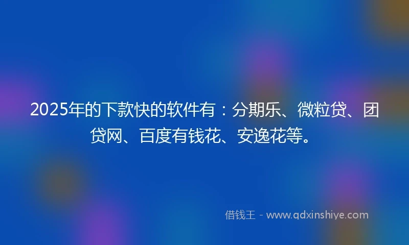 2025年的下款快的软件有：分期乐、微粒贷、团贷网、百度有钱花、安逸花等。