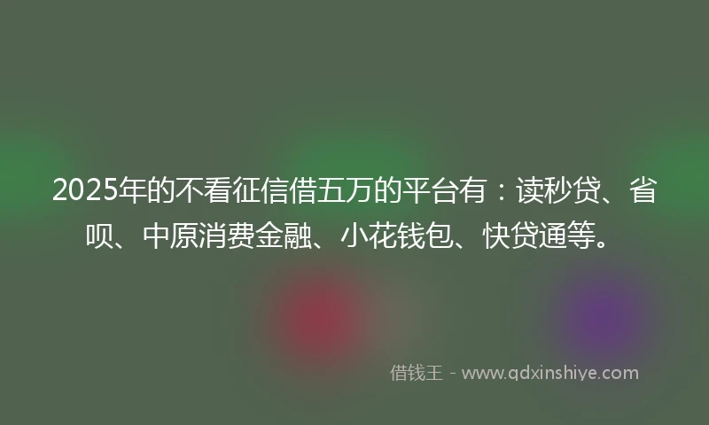 2025年的不看征信借五万的平台有：读秒贷、省呗、中原消费金融、小花钱包、快贷通等。