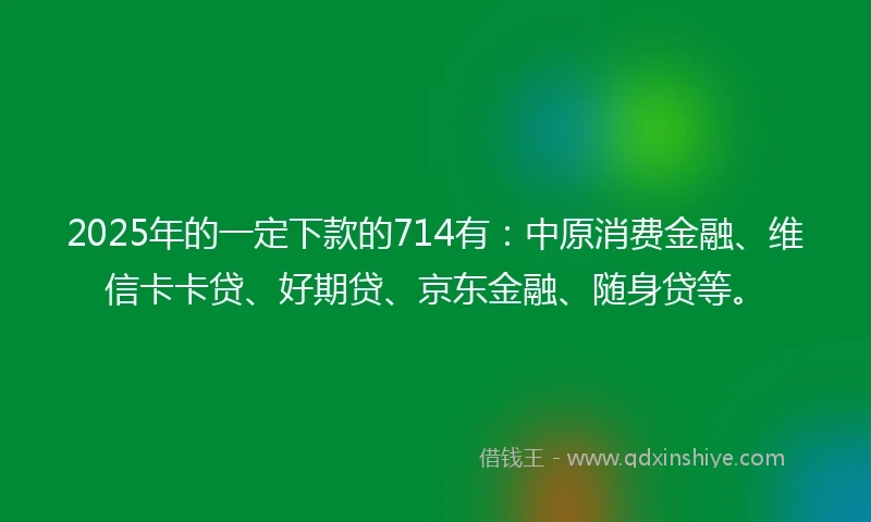 2025年的一定下款的714有：中原消费金融、维信卡卡贷、好期贷、京东金融、随身贷等。