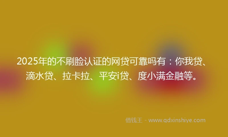 2025年的不刷脸认证的网贷可靠吗有：你我贷、滴水贷、拉卡拉、平安i贷、度小满金融等。