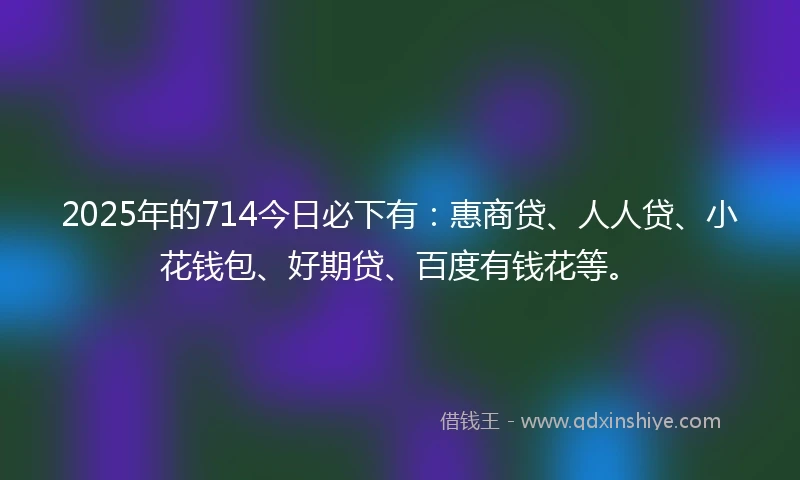 2025年的714今日必下有：惠商贷、人人贷、小花钱包、好期贷、百度有钱花等。