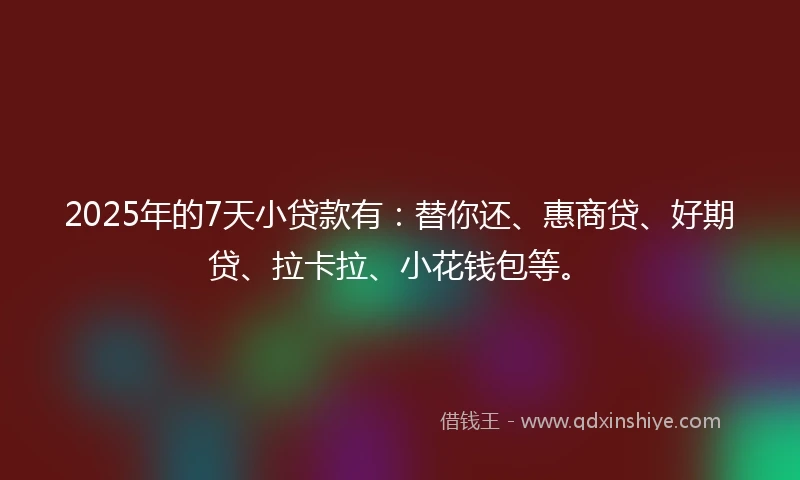2025年的7天小贷款有：替你还、惠商贷、好期贷、拉卡拉、小花钱包等。