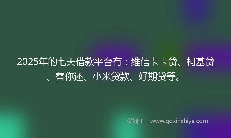 2025年的七天借款平台有：维信卡卡贷、柯基贷、替你还、小米贷款、好期贷等。