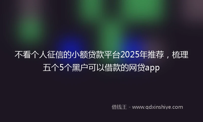 不看个人征信的小额贷款平台2025年推荐，梳理五个5个黑户可以借款的网贷app