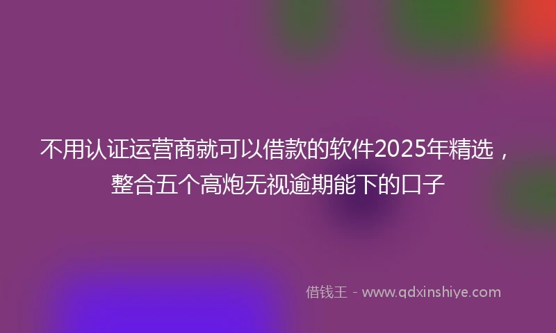 不用认证运营商就可以借款的软件2025年精选，整合五个高炮无视逾期能下的口子
