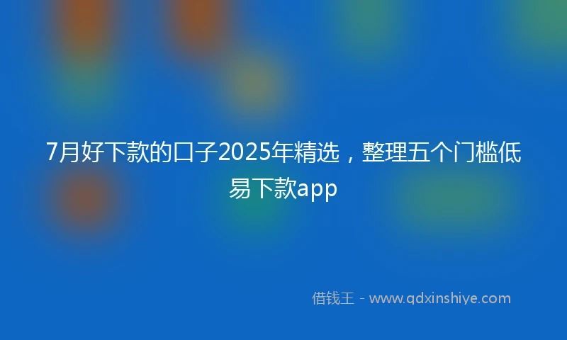 7月好下款的口子2025年精选，整理五个门槛低易下款app