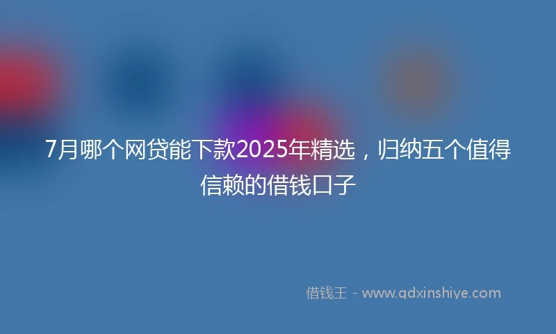 7月哪个网贷能下款2025年精选，归纳五个值得信赖的借钱口子