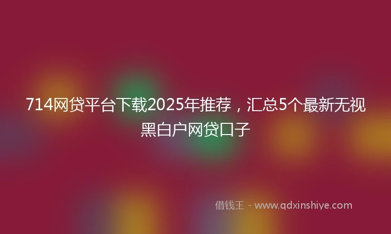 714网贷平台下载2025年推荐，汇总5个最新无视黑白户网贷口子