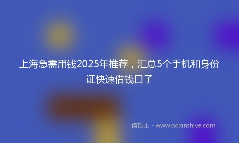 上海急需用钱2025年推荐，汇总5个手机和身份证快速借钱口子