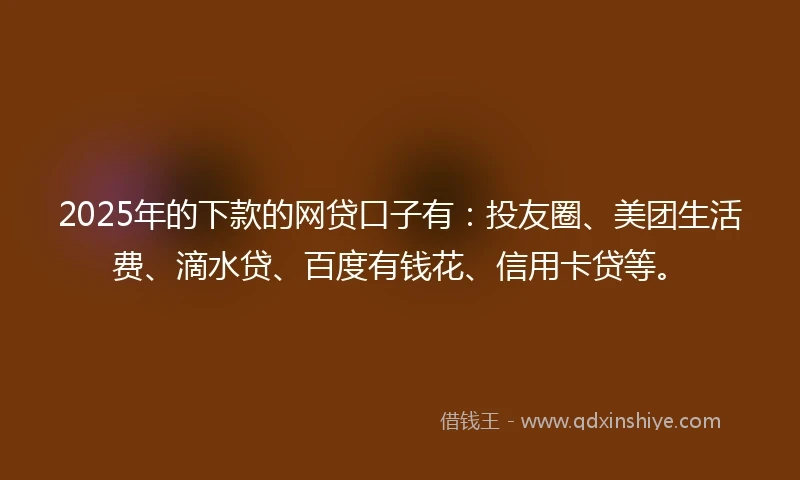 2025年的下款的网贷口子有：投友圈、美团生活费、滴水贷、百度有钱花、信用卡贷等。
