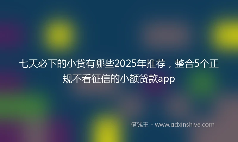 七天必下的小贷有哪些2025年推荐，整合5个正规不看征信的小额贷款app