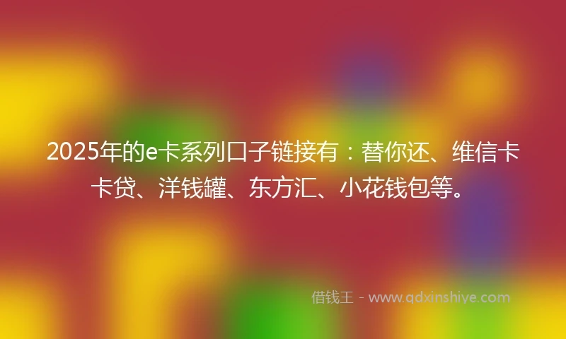 2025年的e卡系列口子链接有：替你还、维信卡卡贷、洋钱罐、东方汇、小花钱包等。