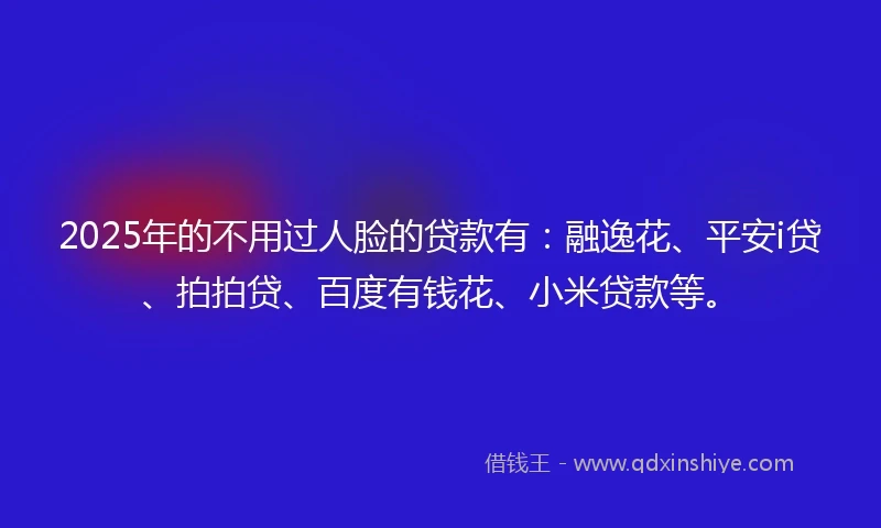 2025年的不用过人脸的贷款有：融逸花、平安i贷、拍拍贷、百度有钱花、小米贷款等。