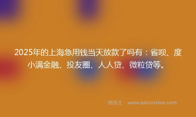 2025年的上海急用钱当天放款了吗有：省呗、度小满金融、投友圈、人人贷、微粒贷等。