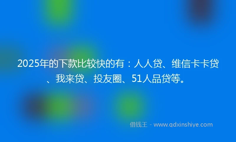 2025年的下款比较快的有：人人贷、维信卡卡贷、我来贷、投友圈、51人品贷等。