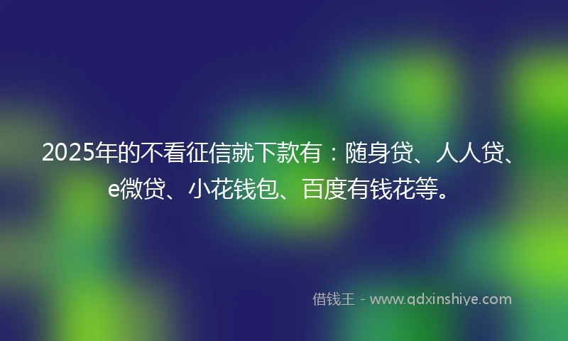2025年的不看征信就下款有：随身贷、人人贷、e微贷、小花钱包、百度有钱花等。
