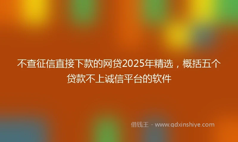 不查征信直接下款的网贷2025年精选，概括五个贷款不上诚信平台的软件