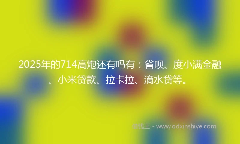 2025年的714高炮还有吗有：省呗、度小满金融、小米贷款、拉卡拉、滴水贷等。