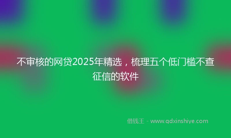 不审核的网贷2025年精选,梳理五个低门槛不查征信的软件