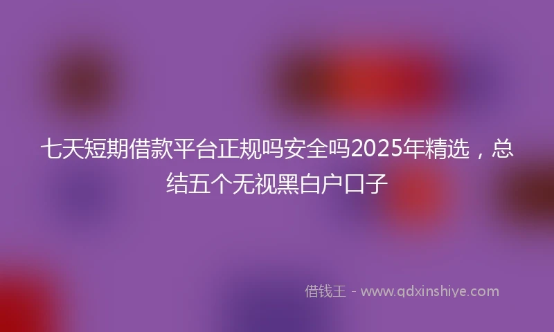 七天短期借款平台正规吗安全吗2025年精选，总结五个无视黑白户口子